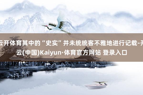 云开体育其中的“史实”并未统统客不雅地进行记载-开云(中国)Kaiyun·体育官方网站 登录入口