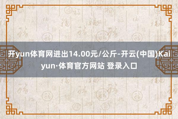 开yun体育网进出14.00元/公斤-开云(中国)Kaiyun·体育官方网站 登录入口