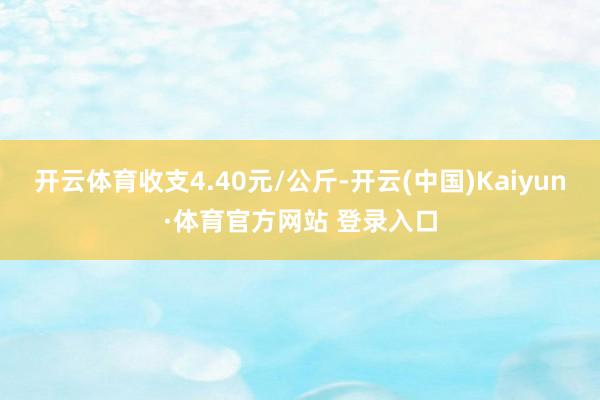 开云体育收支4.40元/公斤-开云(中国)Kaiyun·体育官方网站 登录入口