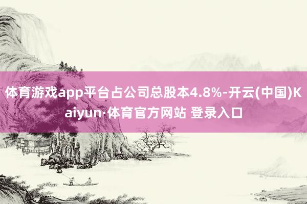 体育游戏app平台占公司总股本4.8%-开云(中国)Kaiyun·体育官方网站 登录入口