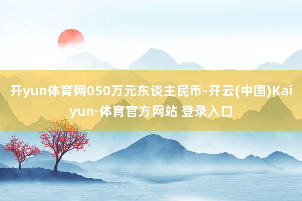开yun体育网050万元东谈主民币-开云(中国)Kaiyun·体育官方网站 登录入口
