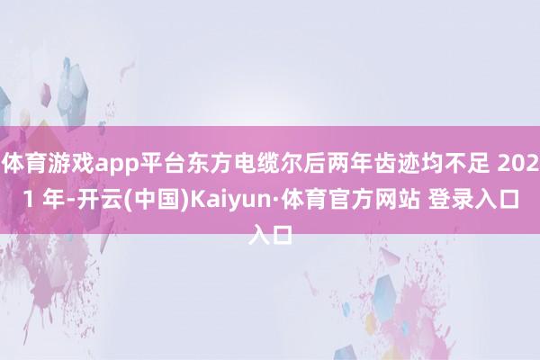 体育游戏app平台东方电缆尔后两年齿迹均不足 2021 年-开云(中国)Kaiyun·体育官方网站 登录入口