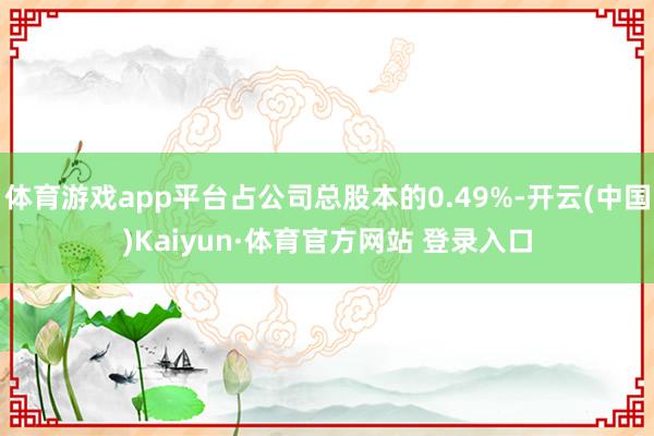 体育游戏app平台占公司总股本的0.49%-开云(中国)Kaiyun·体育官方网站 登录入口