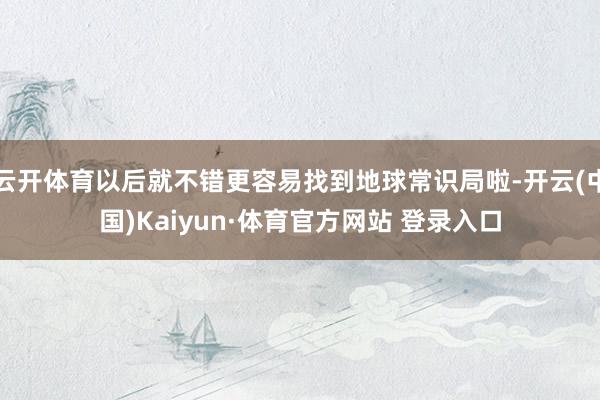 云开体育以后就不错更容易找到地球常识局啦-开云(中国)Kaiyun·体育官方网站 登录入口