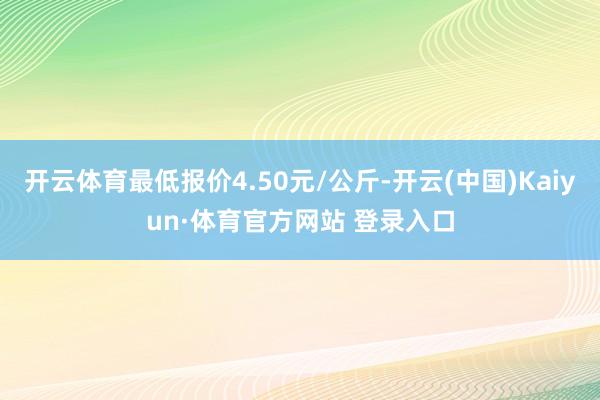 开云体育最低报价4.50元/公斤-开云(中国)Kaiyun·体育官方网站 登录入口