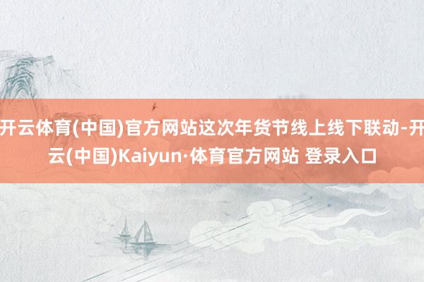 开云体育(中国)官方网站这次年货节线上线下联动-开云(中国)Kaiyun·体育官方网站 登录入口