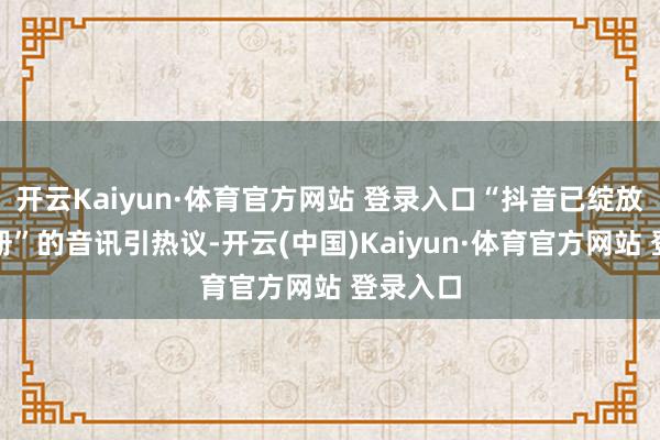 开云Kaiyun·体育官方网站 登录入口“抖音已绽放国际注册”的音讯引热议-开云(中国)Kaiyun·体育官方网站 登录入口