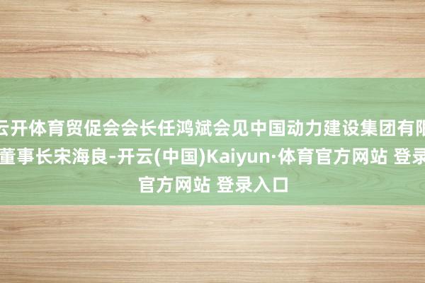 云开体育贸促会会长任鸿斌会见中国动力建设集团有限公司董事长宋海良-开云(中国)Kaiyun·体育官方网站 登录入口