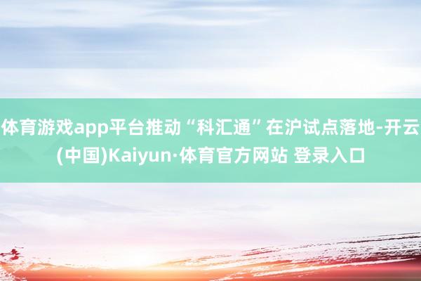 体育游戏app平台推动“科汇通”在沪试点落地-开云(中国)Kaiyun·体育官方网站 登录入口