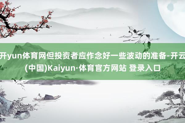 开yun体育网但投资者应作念好一些波动的准备-开云(中国)Kaiyun·体育官方网站 登录入口