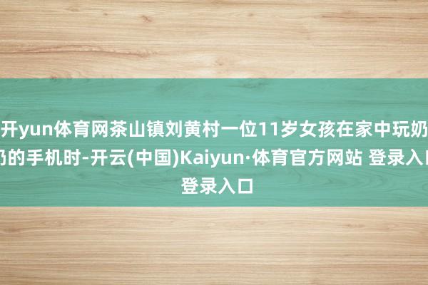开yun体育网茶山镇刘黄村一位11岁女孩在家中玩奶奶的手机时-开云(中国)Kaiyun·体育官方网站 登录入口