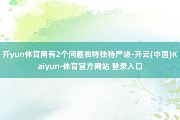 开yun体育网有2个问题独特独特严峻-开云(中国)Kaiyun·体育官方网站 登录入口