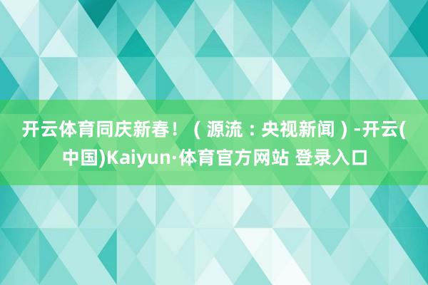 开云体育同庆新春！ ( 源流 : 央视新闻 ) -开云(中国)Kaiyun·体育官方网站 登录入口