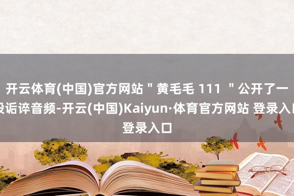 开云体育(中国)官方网站＂黄毛毛 111 ＂公开了一段诟谇音频-开云(中国)Kaiyun·体育官方网站 登录入口