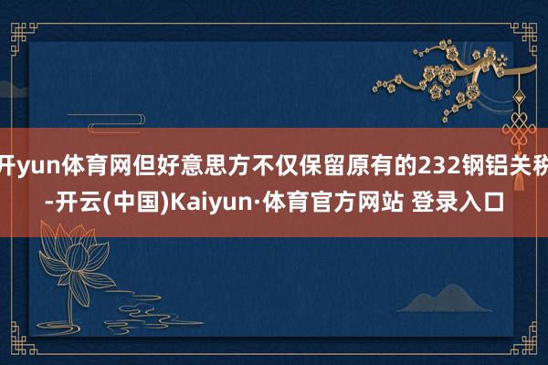 开yun体育网但好意思方不仅保留原有的232钢铝关税-开云(中国)Kaiyun·体育官方网站 登录入口