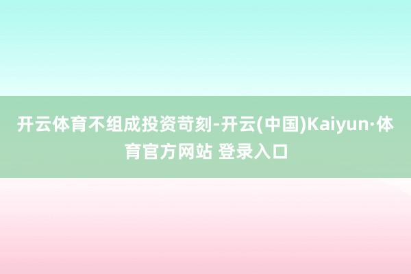 开云体育不组成投资苛刻-开云(中国)Kaiyun·体育官方网站 登录入口