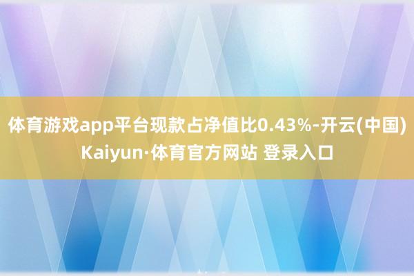 体育游戏app平台现款占净值比0.43%-开云(中国)Kaiyun·体育官方网站 登录入口