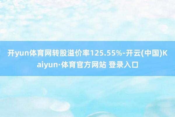 开yun体育网转股溢价率125.55%-开云(中国)Kaiyun·体育官方网站 登录入口