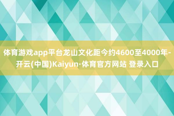 体育游戏app平台龙山文化距今约4600至4000年-开云(中国)Kaiyun·体育官方网站 登录入口