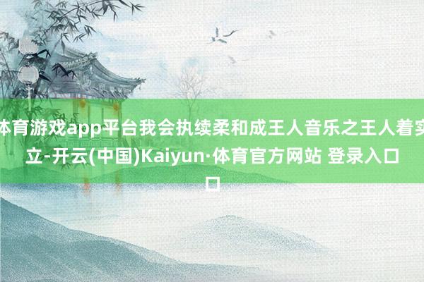 体育游戏app平台我会执续柔和成王人音乐之王人着实立-开云(中国)Kaiyun·体育官方网站 登录入口