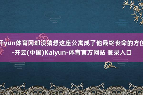 开yun体育网却没猜想这座公寓成了他最终丧命的方位-开云(中国)Kaiyun·体育官方网站 登录入口