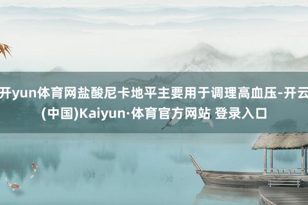 开yun体育网盐酸尼卡地平主要用于调理高血压-开云(中国)Kaiyun·体育官方网站 登录入口