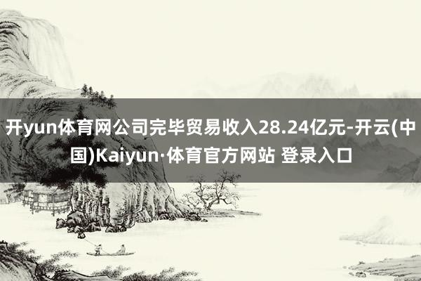 开yun体育网公司完毕贸易收入28.24亿元-开云(中国)Kaiyun·体育官方网站 登录入口