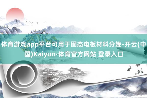 体育游戏app平台可用于固态电板材料分娩-开云(中国)Kaiyun·体育官方网站 登录入口
