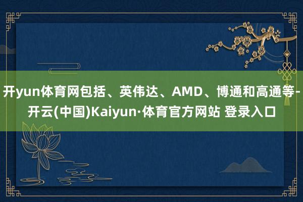 开yun体育网包括、英伟达、AMD、博通和高通等-开云(中国)Kaiyun·体育官方网站 登录入口
