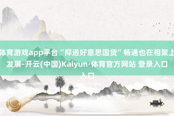 体育游戏app平台“抑遏好意思国货”畅通也在相聚上发展-开云(中国)Kaiyun·体育官方网站 登录入口