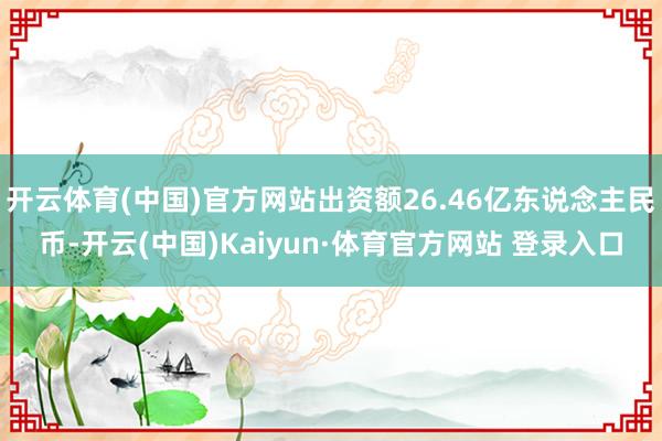 开云体育(中国)官方网站出资额26.46亿东说念主民币-开云(中国)Kaiyun·体育官方网站 登录入口