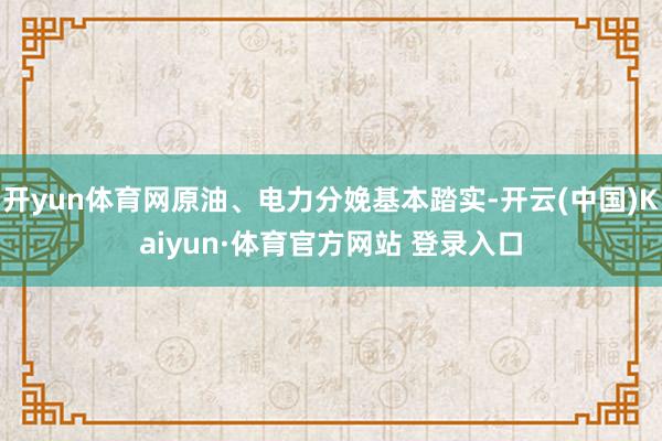 开yun体育网原油、电力分娩基本踏实-开云(中国)Kaiyun·体育官方网站 登录入口
