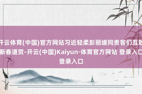 开云体育(中国)官方网站习近轻柔彭丽媛同贵客们互致新春道贺-开云(中国)Kaiyun·体育官方网站 登录入口