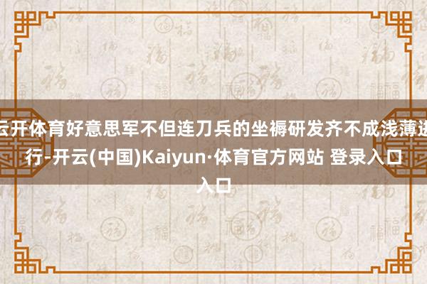 云开体育好意思军不但连刀兵的坐褥研发齐不成浅薄进行-开云(中国)Kaiyun·体育官方网站 登录入口