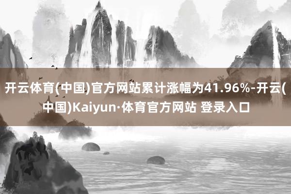 开云体育(中国)官方网站累计涨幅为41.96%-开云(中国)Kaiyun·体育官方网站 登录入口