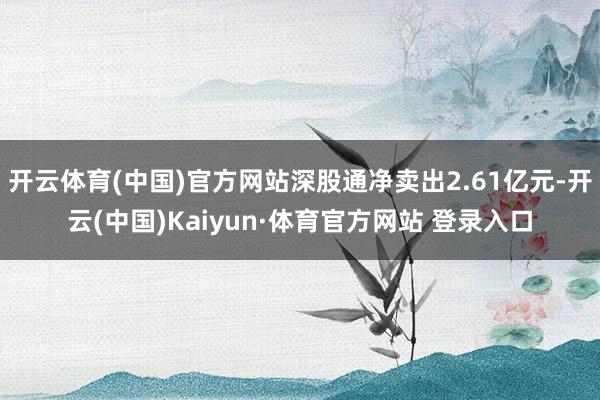 开云体育(中国)官方网站深股通净卖出2.61亿元-开云(中国)Kaiyun·体育官方网站 登录入口