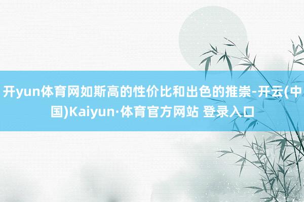 开yun体育网如斯高的性价比和出色的推崇-开云(中国)Kaiyun·体育官方网站 登录入口