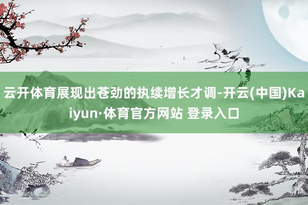 云开体育展现出苍劲的执续增长才调-开云(中国)Kaiyun·体育官方网站 登录入口
