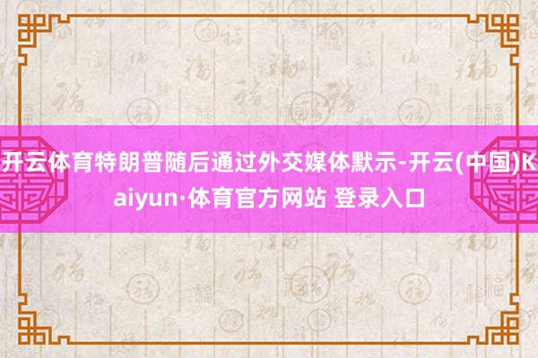 开云体育特朗普随后通过外交媒体默示-开云(中国)Kaiyun·体育官方网站 登录入口