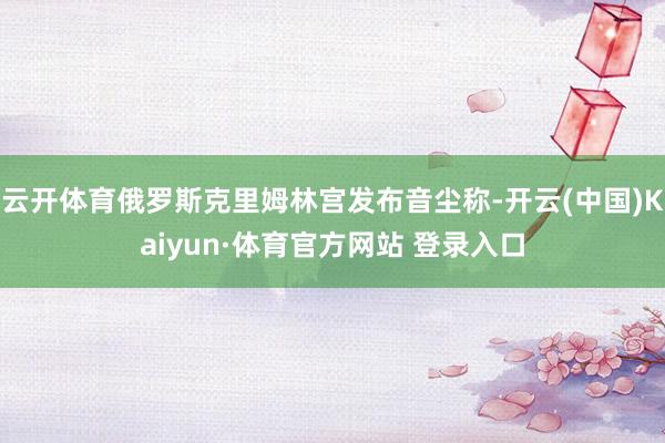 云开体育俄罗斯克里姆林宫发布音尘称-开云(中国)Kaiyun·体育官方网站 登录入口