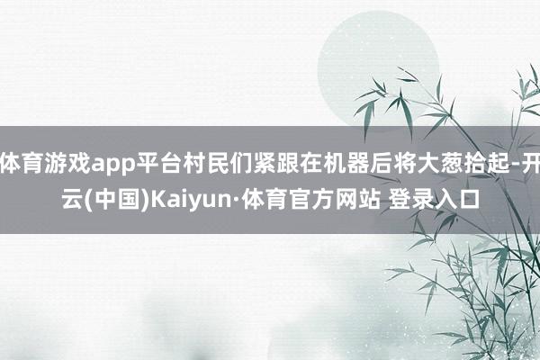 体育游戏app平台村民们紧跟在机器后将大葱拾起-开云(中国)Kaiyun·体育官方网站 登录入口