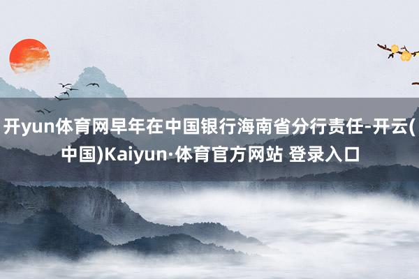 开yun体育网早年在中国银行海南省分行责任-开云(中国)Kaiyun·体育官方网站 登录入口